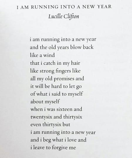 “i am running into a new year” by Lucille Clifton i am running into a new year and the old years blow back like a wind that i catch in my hair like strong fingers like all my old promises and it will be hard to let go of what i said to myself about myself when i was sixteen and twenty-six and thirty-six even thirty-six but i am running into a new year and i beg what i love and i leave to forgive me